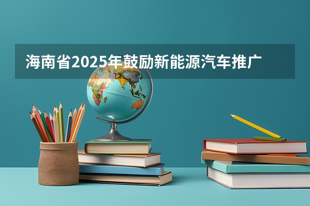 海南省2025年鼓励新能源汽车推广应用若干措施（最高35万/项！【海南省】科技厅发布2025年海南省自然科学基金项目的申报指南！）