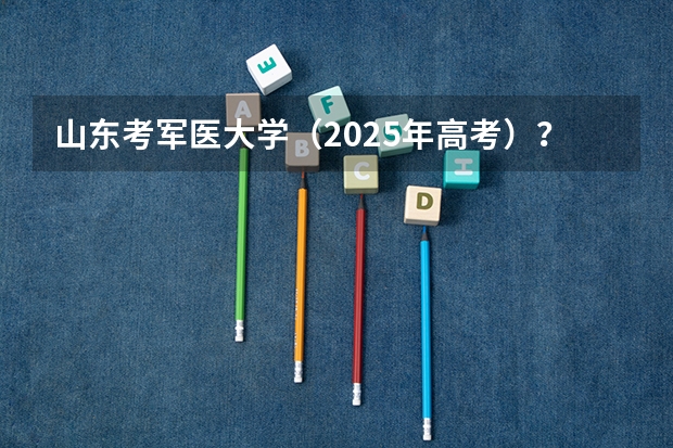 山东考军医大学（2025年高考）？（2025高考新政策）