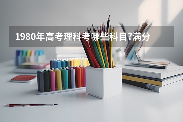 1980年高考理科考哪些科目?满分是多少分?