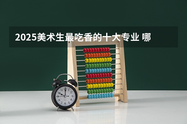 2025美术生最吃香的十大专业 哪些专业就业率高