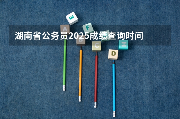 湖南省公务员2025成绩查询时间 2025年湖南高考人数趋势