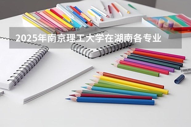 2025年南京理工大学在湖南各专业都招多少人