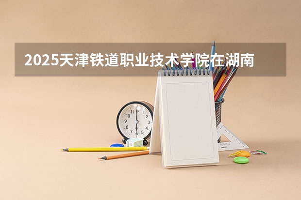 2025天津铁道职业技术学院在湖南的招生情况介绍