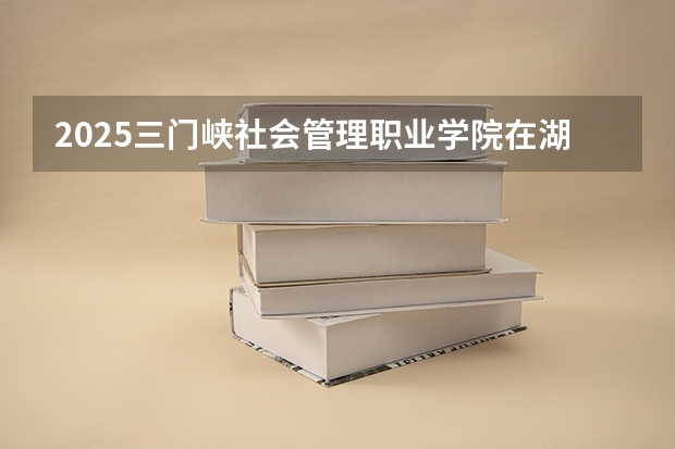 2025三门峡社会管理职业学院在湖南的招生情况介绍