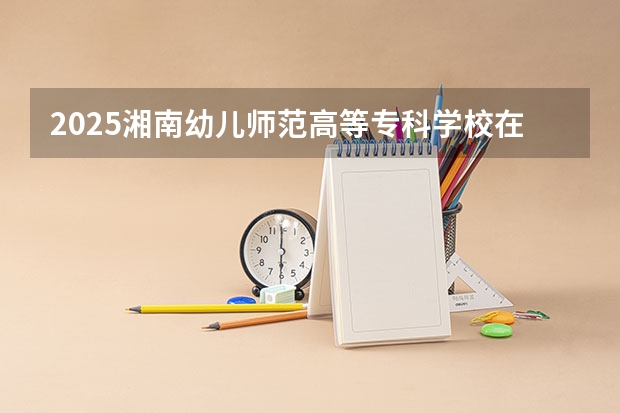 2025湘南幼儿师范高等专科学校在湖南的招生情况介绍