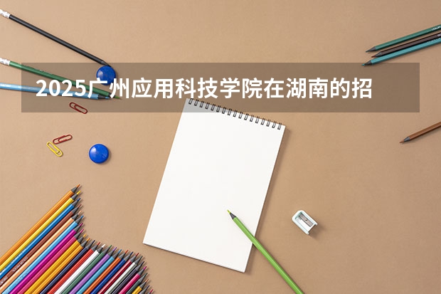 2025广州应用科技学院在湖南的招生情况介绍