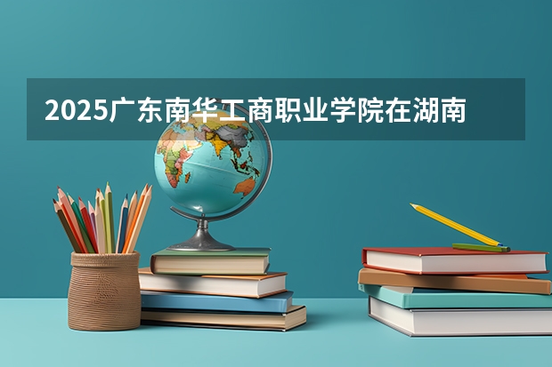 2025广东南华工商职业学院在湖南的招生情况介绍