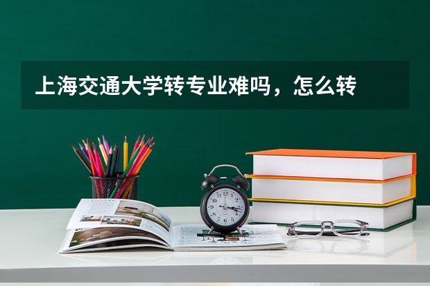 上海交通大学转专业难吗，怎么转
