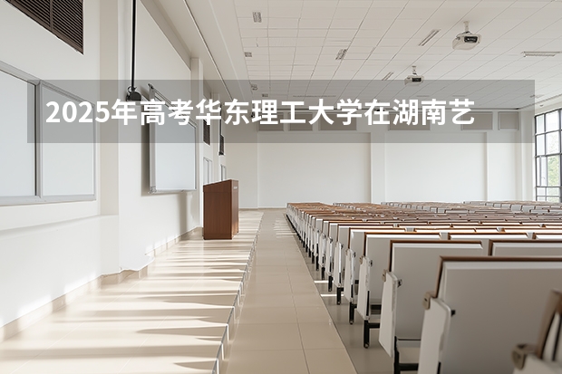 2025年高考华东理工大学在湖南艺术类投档分数线总汇