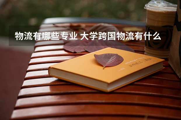 物流有哪些专业 大学跨国物流有什么专业？