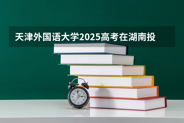 天津外国语大学2025高考在湖南投档分数线