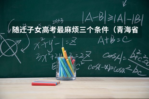 随迁子女高考最麻烦三个条件（青海省随迁子女高考政策2025规定）
