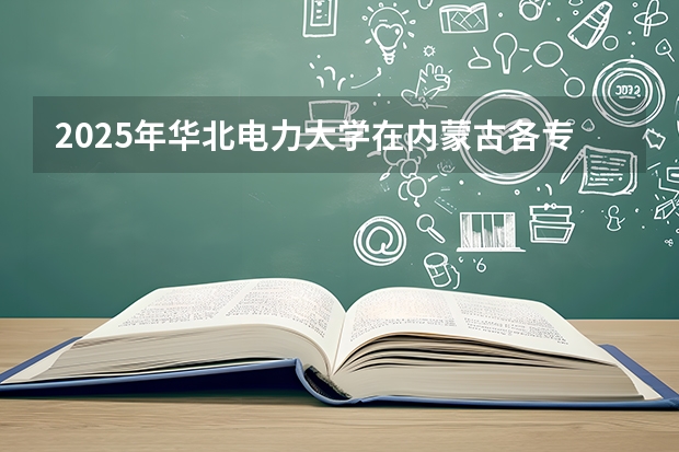 2025年华北电力大学在内蒙古各专业都招多少人（2026参考）