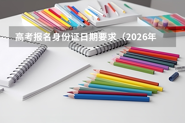 高考报名身份证日期要求（2026年四川高考报名身份证要求）