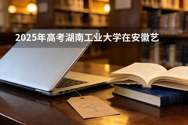 2025年高考湖南工业大学在安徽艺术类投档分数线总汇