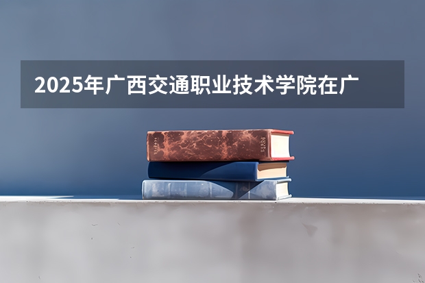 2025年广西交通职业技术学院在广西各专业都招多少人（2026参考）