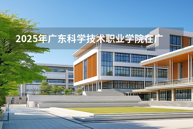 2025年广东科学技术职业学院在广西各专业都招多少人（2026参考）