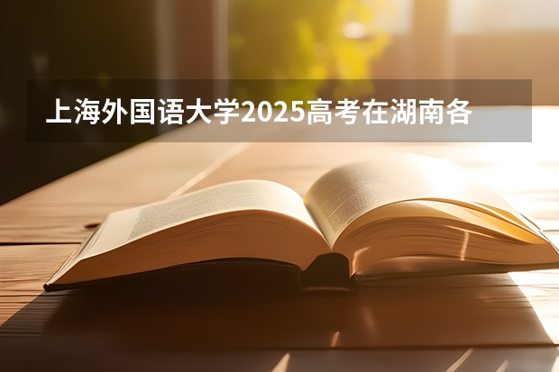 上海外国语大学2025高考在湖南各批次选科要求如何