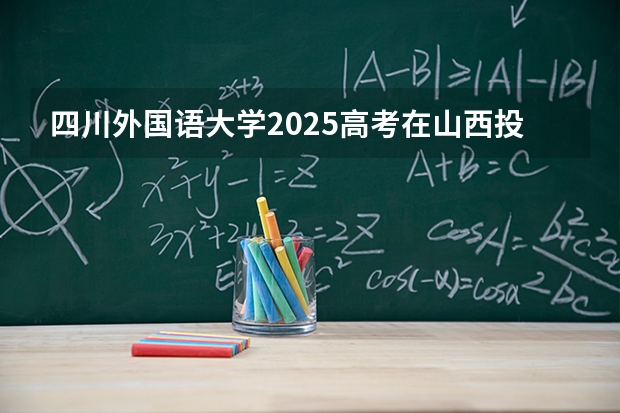 四川外国语大学2025高考在山西投档分数线