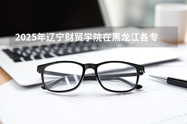 2025年辽宁财贸学院在黑龙江各专业都招多少人（2026参考）