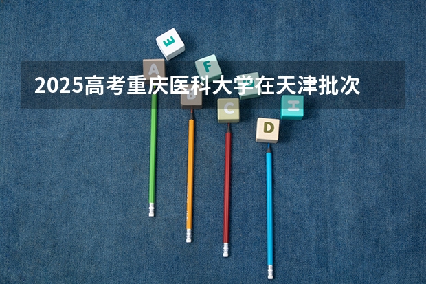 2025高考重庆医科大学在天津批次选科要求有哪些