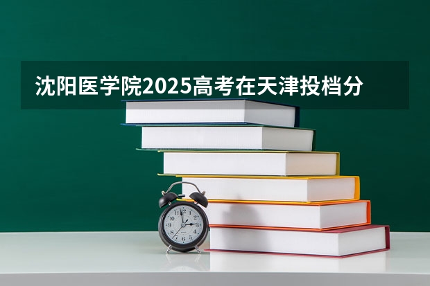 沈阳医学院2025高考在天津投档分数线