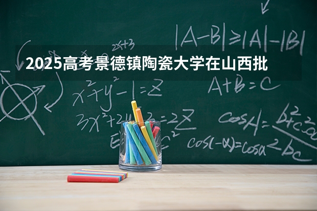 2025高考景德镇陶瓷大学在山西批次选科要求有哪些