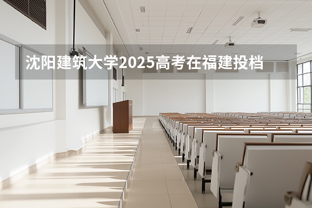 沈阳建筑大学2025高考在福建投档分数线