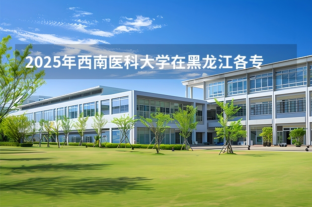 2025年西南医科大学在黑龙江各专业都招多少人（2026参考）