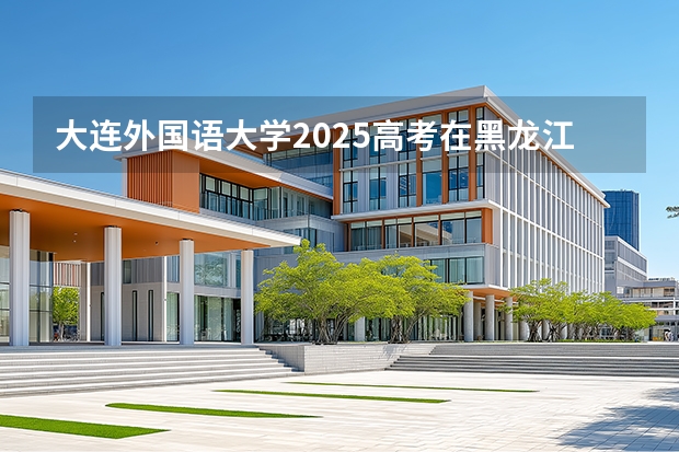 大连外国语大学2025高考在黑龙江投档分数线