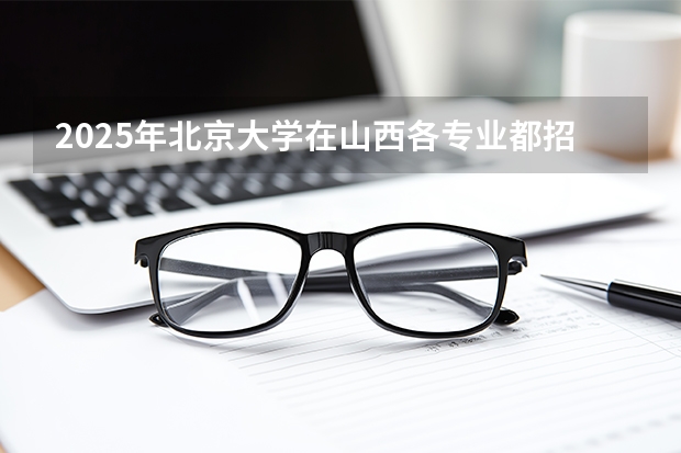 2025年北京大学在山西各专业都招多少人（2026参考）