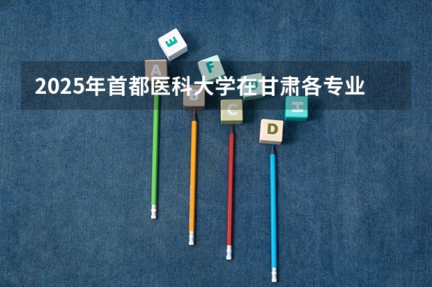 2025年首都医科大学在甘肃各专业都招多少人（2026参考）