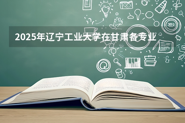 2025年辽宁工业大学在甘肃各专业都招多少人（2026参考）