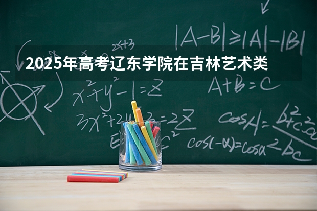 2025年高考辽东学院在吉林艺术类投档分数线总汇