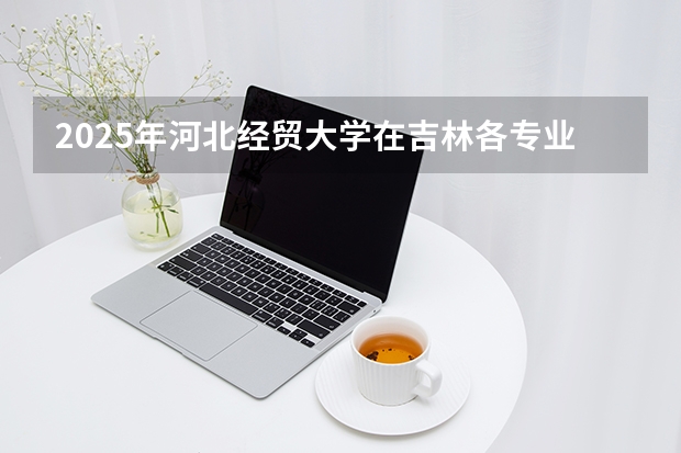 2025年河北经贸大学在吉林各专业都招多少人（2026参考）