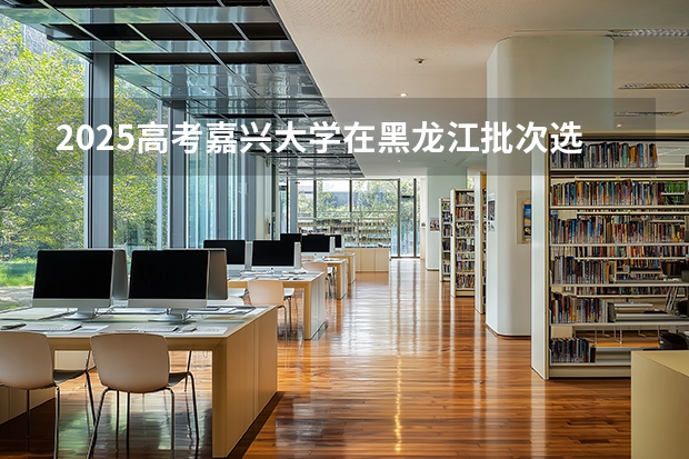 2025高考嘉兴大学在黑龙江批次选科要求有哪些