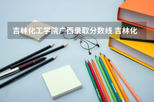 吉林化工学院广西录取分数线 吉林化工学院广西招生人数多少