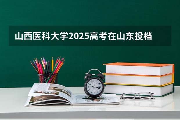 山西医科大学2025高考在山东投档分数线