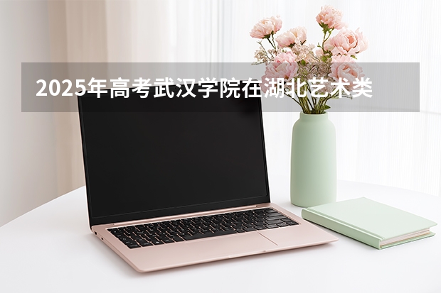 2025年高考武汉学院在湖北艺术类投档分数线总汇