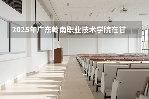 2025年广东岭南职业技术学院在甘肃各专业都招多少人（2026参考）