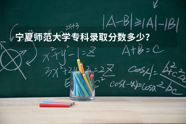 宁夏师范大学专科录取分数多少？