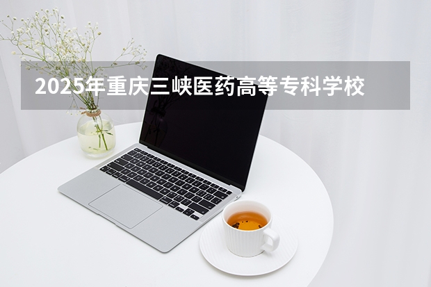 2025年重庆三峡医药高等专科学校在海南各专业都招多少人（2026参考）