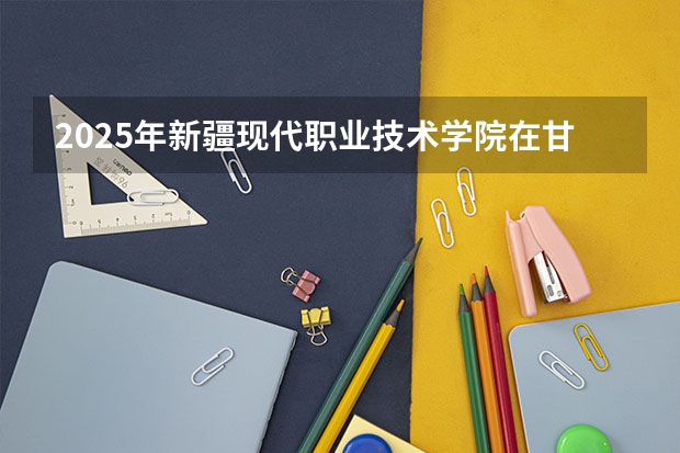 2025年新疆现代职业技术学院在甘肃各专业都招多少人（2026参考）