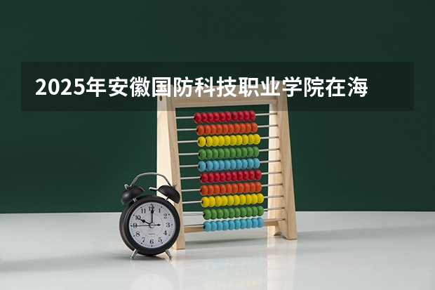 2025年安徽国防科技职业学院在海南各专业都招多少人（2026参考）