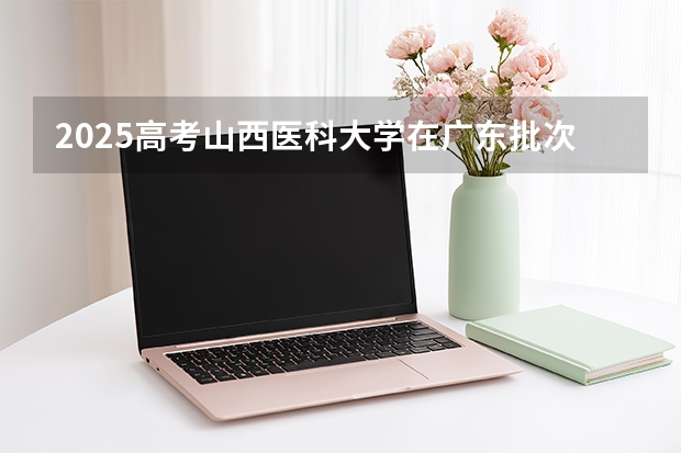 2025高考山西医科大学在广东批次选科要求有哪些