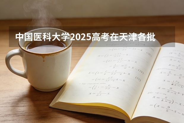中国医科大学2025高考在天津各批次选科要求如何