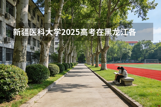 新疆医科大学2025高考在黑龙江各批次选科要求如何