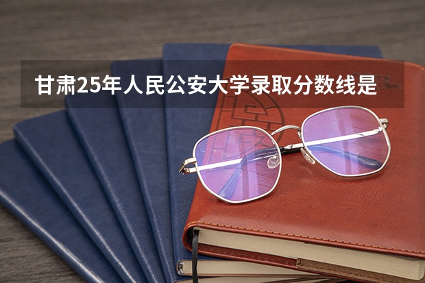 甘肃25年人民公安大学录取分数线是多少