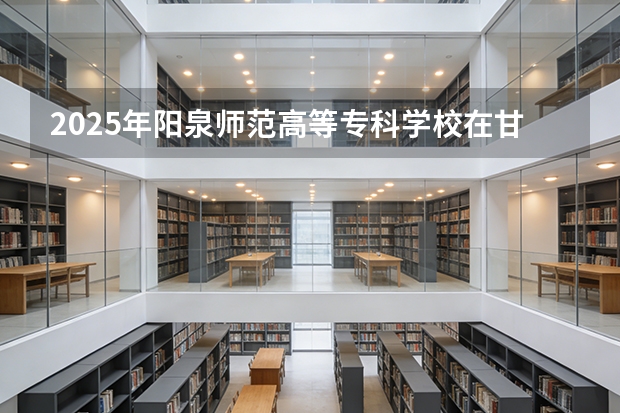 2025年阳泉师范高等专科学校在甘肃各专业都招多少人（2026参考）