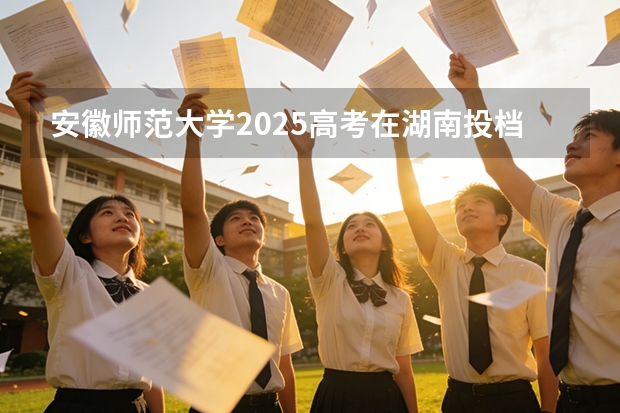安徽师范大学2025高考在湖南投档分数线